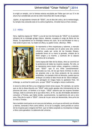Universidad “César Vallejo” 2014 
Rebeca Rocha Cruz. Página 7 
le erigió un templo, con la famosa estatua esculpida por Fidias que con sus 12 m de altura fue considerada una de las siete maravillas del mundo antiguo. 
Júpiter, el equivalente romano de “ZEUS”, era el dios del cielo y de la meteorología. Su templo más conocido está en la colina Capitolina, mirando hacia el foro romano. 
2.2 HERA: 
Hera, legítima esposa de “ZEUS” y una de las tres hermanas de “ZEUS” en el panteón olímpico de la mitología griega clásica. Además, ocupaba el cargo de Reina de los Dioses. Su equivalente en la mitología romana era Juno. Se le sacrificaban la vaca y más tarde el pavo real. Su madre era Rea y su padre Crono. (Kerenyi, 1959) 
Se representa a Hera majestuosa y solemne, a menudo en el trono y coronada con el polos (una alta corona cilíndrica usada por varias de las Grandes Diosas), pudiendo llevar en su mano la granada, símbolo de la fértil sangre y la muerte, y sustituto de la cápsula narcótica de la amapola. 
Como esposa del líder de los dioses, Hera se convirtió en la protectora de todas las mujeres casadas. Por ello, se la representa como mujer celosa, vengativa y violenta, pues “ZEUS” -que le era infiel constantemente- provocaba sus iras, de las que hacía víctimas no sólo a las amantes sino a los hijos producto de los amores prohibidos. Un ejemplo claro es Heracles, puesto que se atribuye a la diosa la idea inicial de los "doce trabajos", y lo persiguió sin tregua hasta la apoteosis final. Sin embargo, su actitud le costó caro, ya que “ZEUS” la castigó a veces cruelmente. 
A veces la cólera de Hera y sus venganzas tienen otras causas. Por ejemplo, se cuenta que un día la diosa discutía con “ZEUS” sobre quién gozaba más intensamente de los placeres del amor, el hombre o la mujer. “ZEUS” sostenía que las mujeres llevaban ventaja, todo lo contrario de lo que decía Hera. Al fin, las dos divinidades decidieron consultar a Tiresias, que había tenido, sucesivamente, la experiencia de uno y otro sexo. Éste dio la razón a “ZEUS”. Llena de ira por verse así desmentida, Hera privó de la vista a Tiresias. 
Hera también tomó parte en el concurso de belleza, en el que se enfrentó con Afrodita y Atenea, tomando a Paris como árbitro. Al no ser la elegida, tomó partido en contra de los troyanos para vengarse de Paris -que no había aceptado su recompensa si elegía a Hera como ganadora: la soberanía del universo. 
 