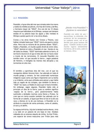 Universidad “César Vallejo” 2014 
Rebeca Rocha Cruz. Página 8 
2.3 POSEIDÓN: 
Poseidón, el gran dios del mar que reinaba sobre los mares y todos los medios acuáticos, era hijo de Cronos y de Rea, y hermano mayor de “ZEUS”. Era uno de los 12 dioses mayores que habitaban en el Olimpo, aunque casi siempre estaba en su palacio bajo las aguas y sólo visitaba el Olimpo cuando quería ver a los otros dioses. 
Cronos y los otros titanes (ver Cronos y Titanes, Los) habían reinado hasta que “ZEUS” inició una guerra contra ellos. Pero tras la victoria de los jóvenes dioses “ZEUS”, Hades y Poseidón, el mundo quedó dividido entre ellos. “ZEUS” dominó el cielo y Poseidón el mar. Siendo el rey de todos los dioses, “ZEUS” dominaba además la tierra, el territorio neutral en el que el dios del mar se hacía notar a través de los terremotos. El iracundo Poseidón era temido como «el que sacudía la tierra», según palabras de Homero, e instigaba las mareas más abruptas y las tormentas en alta mar. 
El temible y caprichoso dios del mar, con el que los navegantes debían llevarse bien, fue adorado en todo el mundo griego y romano. Se han conservado numerosas imágenes suyas como una figura imponente con su barba y su tridente, arma que utilizaba para pescar y que había sido un regalo de los cíclopes, que también le dieron a “ZEUS” los rayos y a Hades el casco que lo hacía invisible. Sin embargo, según algunos, Poseidón había sido al principio un dios de la tierra, pues su nombre significa «esposo de la tierra», pero posteriormente había sustituido a deidades marinas como Nereo y Proteo. Se cree que en cierta ocasión también fue adorado con la forma de un caballo, al igual que Hera lo fue en la de una vaca y Atenea en la de una lechuza. A Poseidón se le atribuía la creación de varios animales, como el caballo, el toro y el delfín. 
Su esposa Anfritrita, hija de la deidad marina Nereo, vivía a su lado en un palacio de oro bajo el mar. Estaban rodeados de un extenso séquito de ninfas. Su hijo Tritón, una especie de sirena masculina (ver Tritón para más 
¿Dónde vivía Poseidón? Y ¿Quiénes lo veneraban? 
Poseidón era señor de una isla maravillosa: la Atlántida. Era el protector de los navegantes: en un combate naval, era él quien decidía qué grupo humano debía ganar. También recibe el culto de muchos lugares eminentemente marineros, de la costa, sobre todo en Súnium, Ática. 
 
