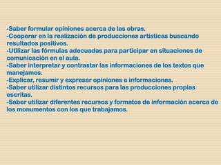 -Saber formular opiniones acerca de las obras.
-Cooperar en la realización de producciones artísticas buscando
resultados positivos.
-Utilizar las fórmulas adecuadas para participar en situaciones de
comunicación en el aula.
-Saber interpretar y contrastar las informaciones de los textos que
manejamos.
-Explicar, resumir y expresar opiniones e informaciones.
-Saber utilizar distintos recursos para las producciones propias
escritas.
-Saber utilizar diferentes recursos y formatos de información acerca de
los monumentos con los que trabajamos.
 