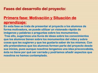 Fases del desarrollo del proyecto:
Primera fase: Motivación y Situación de
aprendizaje:
En esta fase se trata de presentar el proyecto a los alumnos de
forma motivadora, se puede utilizar un visionado rápido de
imágenes y palabras o preguntas sobre los monumentos.
Tras ello, sugerimos una lluvia de ideas sobre los conocimientos
que los alumnos tienen sobre los monumentos del vídeo y sobre
cosas que les sugieren y que les gustaría saber de los mismos. Con
ello pretendemos que los alumnos formen parte del proyecto desde
sus inicios, pues aunque nosotros tengamos una idea preconcebida,
ésta no tiene por qué ser cerrada y podríamos añadir aspectos que
nosotros no hemos contemplado.
 