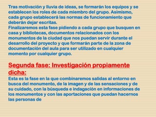 Tras motivación y lluvia de ideas, se formarán los equipos y se
establecen los roles de cada miembro del grupo. Asimismo,
cada grupo establecerá las normas de funcionamiento que
deberán dejar escritas.
Finalizaremos esta fase pidiendo a cada grupo que busquen en
casa y bibliotecas, documentos relacionados con los
monumentos de la ciudad que nos puedan servir durante el
desarrollo del proyecto y que formarán parte de la zona de
documentación del aula para ser utilizado en cualquier
momento por cualquier grupo.
Segunda fase: Investigación propiamente
dicha:
Esta es la fase en la que combinaremos salidas al entorno en
busca del monumento, de la imagen y de las sensaciones y de
su cuidado, con la búsqueda e indagación en informaciones de
los monumentos y con las aportaciones que puedan hacernos
las personas de
 