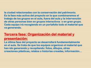 la ciudad relacionadas con la conservación del patrimonio.
Es la fase más activa del proyecto en la que combinaremos el
trabajo de los grupos en el aula, fuera del aula y la intervención
de otras personas bien en grupos interactivos o en gran grupo.
Cada equipo irá recogiendo en un portafolio todo el material que
va generando.
Tercera fase: Organización del material y
presentación:
La última fase del proyecto se desarrollará fundamentalmente
en el aula. Se trata de que los equipos organicen el material que
han ido generando y recopilando: fotos, dibujos, otras
creaciones plásticas, relatos o historias creadas, información…
 