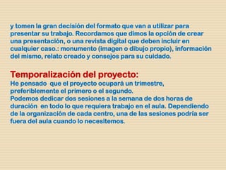 y tomen la gran decisión del formato que van a utilizar para
presentar su trabajo. Recordamos que dimos la opción de crear
una presentación, o una revista digital que deben incluir en
cualquier caso.: monumento (imagen o dibujo propio), información
del mismo, relato creado y consejos para su cuidado.
Temporalización del proyecto:
He pensado que el proyecto ocupará un trimestre,
preferiblemente el primero o el segundo.
Podemos dedicar dos sesiones a la semana de dos horas de
duración en todo lo que requiera trabajo en el aula. Dependiendo
de la organización de cada centro, una de las sesiones podría ser
fuera del aula cuando lo necesitemos.
 