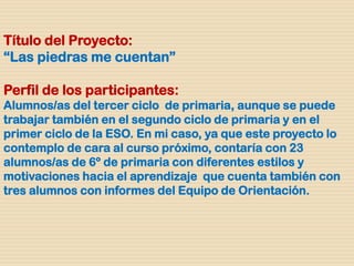 Título del Proyecto:
“Las piedras me cuentan”
Perfil de los participantes:
Alumnos/as del tercer ciclo de primaria, aunque se puede
trabajar también en el segundo ciclo de primaria y en el
primer ciclo de la ESO. En mi caso, ya que este proyecto lo
contemplo de cara al curso próximo, contaría con 23
alumnos/as de 6º de primaria con diferentes estilos y
motivaciones hacia el aprendizaje que cuenta también con
tres alumnos con informes del Equipo de Orientación.
 