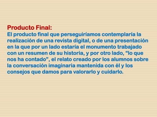 Producto Final:
El producto final que perseguiríamos contemplaría la
realización de una revista digital, o de una presentación
en la que por un lado estaría el monumento trabajado
con un resumen de su historia, y por otro lado, “lo que
nos ha contado”, el relato creado por los alumnos sobre
la conversación imaginaria mantenida con él y los
consejos que damos para valorarlo y cuidarlo.
 