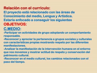 Relación con el currículo:
El proyecto está relacionado con las áreas de
Conocimiento del medio, Lengua y Artística.
Estaría enfocado a conseguir los siguientes
OBJETIVOS:
C.MEDIO:
-Participar en actividades de grupo adoptando un comportamiento
responsable.
-Reconocer y apreciar la pertenencia a grupos sociales y culturales
con características propias mostrando respeto por las diferentes
manifestaciones.
-Analizar la manifestación de la intervención humana en el entorno
que nos movemos y mostrar actitud de respeto y conservación del
patrimonio cultural.
-Reconocer en el medio cultural, los cambios relacionados con el
paso del tiempo.
 