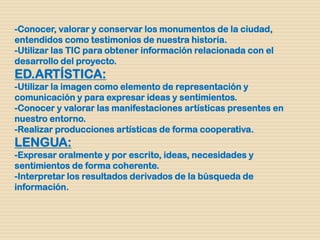 -Conocer, valorar y conservar los monumentos de la ciudad,
entendidos como testimonios de nuestra historia.
-Utilizar las TIC para obtener información relacionada con el
desarrollo del proyecto.
ED.ARTÍSTICA:
-Utilizar la imagen como elemento de representación y
comunicación y para expresar ideas y sentimientos.
-Conocer y valorar las manifestaciones artísticas presentes en
nuestro entorno.
-Realizar producciones artísticas de forma cooperativa.
LENGUA:
-Expresar oralmente y por escrito, ideas, necesidades y
sentimientos de forma coherente.
-Interpretar los resultados derivados de la búsqueda de
información.
 