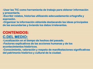 -Usar las TIC como herramienta de trabajo para obtener información
y presentarla.
-Escribir relatos, historias utilizando adecuadamente ortografía y
expresión.
-Organizar la información obtenida destacando las ideas principales
de las secundarias y bviando los datos irrelevantes.
CONTENIDOS:
C.DEL MEDIO:
-Localización en el tiempo de hechos del pasado.
-Factores explicativos de las acciones humanas y de los
acontecimientos históricos.
-Conocimiento, valoración y respeto de manifestaciones significativas
del patrimonio histórico y cultural de la ciudad.
 