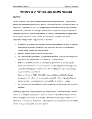 Manuel Calvillo Mazarro ABPmooc – Unidad 3
PROTOTIPO DE UN PROYECTO SOBRE TURISMO ACCCESIBLE
CONTEXTO
De unos años a esta parte se hace referencia en distintos foros profesionales a la necesidad de
mejorar la accesibilidad de los recursos y servicios turísticos y culturales, no sólo para cumplir con
la legislación y acercarnos así hacia una sociedad más igualitaria e inclusiva de la que todos nos
beneficiaremos, sino como una estrategia diferenciadora y como una ocasión para mejorar la
calidad de los servicios y la satisfacción de todos los clientes y por tanto como una oportunidad
real de negocio del sector turístico. Estudios de la repercusión económica del turismo
accesible/turismo para todos y algunos datos así lo indican:
 El segmento de población que demanda mayor accesibilidad en los recursos turísticos se
ha convertido en un mercado cada vez más importante (personas con discapacidad,
turismo senior, familias con niños pequeños,…)
 Favorece la desestacionalización del sector turístico.
 Los turistas con discapacidad son un segmento multicliente, cada viaje realizado por una
persona con discapacidad atrae a una media de 1,5 acompañantes.
 Cada vez nos visita más el llamado turismo senior proveniente de países europeos
tradicionalmente emisores de turistas a nuestro país. Es un tipo de cliente con ganas de
viajar con más tiempo para hacerlo, con un alto nivel adquisitivo y que cada vez exigen
mayores niveles de accesibilidad
 Según un informe de PREDIF del año 2004 la demanda de accesibilidad en Europa
sobrepasa los 127 millones de personas de los cuales 3,5 millones eligen España como
destino turístico y además suelen venir acompañados de familiares y amigos.
 Los turistas con discapacidad suelen realizar un gasto medio diario mayor que los turistas
standard.
Sin embargo, a pesar del peso y el potencial que tiene el turismo accesible dentro de la industria
turística de nuestro país, los curriculum y planes de estudios de los profesionales del sector no
dedican el tiempo, los recursos ni los contenidos suficientes ni necesarios para la formación en
esta materia de empresarios, trabajadores y futuros profesionales relacionados con el mundo del
turismo, el ocio, la restauración, los viajes, la cultura,…
 