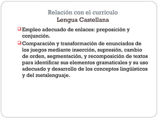 Relación con el currículo
Lengua Castellana
 Empleo adecuado de enlaces: preposición y
conjunción.
 Comparación y transformación de enunciados de
los juegos mediante inserción, supresión, cambio
de orden, segmentación, y recomposición de textos
para identificar sus elementos gramaticales y su uso
adecuado y desarrollo de los conceptos lingüísticos
y del metalenguaje.
 