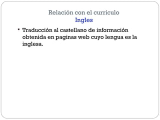 Relación con el currículo
Ingles
 Traducción al castellano de información
obtenida en paginas web cuyo lengua es la
inglesa.
 
