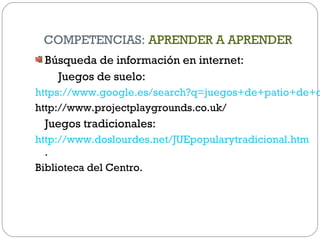 COMPETENCIAS: APRENDER A APRENDER
Búsqueda de información en internet:
Juegos de suelo:
https://www.google.es/search?q=juegos+de+patio+de+c
http://www.projectplaygrounds.co.uk/
Juegos tradicionales:
http://www.doslourdes.net/JUEpopularytradicional.htm
.
Biblioteca del Centro.
 