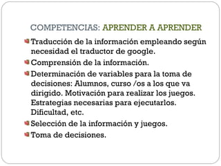 COMPETENCIAS: APRENDER A APRENDER
Traducción de la información empleando según
necesidad el traductor de google.
Comprensión de la información.
Determinación de variables para la toma de
decisiones: Alumnos, curso /os a los que va
dirigido. Motivación para realizar los juegos.
Estrategias necesarias para ejecutarlos.
Dificultad, etc.
Selección de la información y juegos.
Toma de decisiones.
 