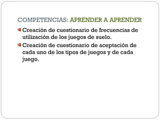 COMPETENCIAS: APRENDER A APRENDER
Creación de cuestionario de frecuencias de
utilización de los juegos de suelo.
Creación de cuestionario de aceptación de
cada uno de los tipos de juegos y de cada
juego.
 