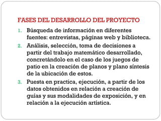 FASES DEL DESARROLLO DEL PROYECTO
1. Búsqueda de información en diferentes
fuentes: entrevistas, páginas web y biblioteca.
2. Análisis, selección, toma de decisiones a
partir del trabajo matemático desarrollado,
concretándolo en el caso de los juegos de
patio en la creación de planos y plano síntesis
de la ubicación de estos.
3. Puesta en practica, ejecución, a partir de los
datos obtenidos en relación a creación de
guías y sus modalidades de exposición, y en
relación a la ejecución artística.
 