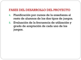 FASES DEL DESARROLLO DEL PROYECTO
4. Planificación por cursos de la enseñanza al
resto de alumnos de los dos tipos de juegos.
5. Evaluación de la frecuencia de utilización y
grado de aceptación de cada uno de los
juegos.
 