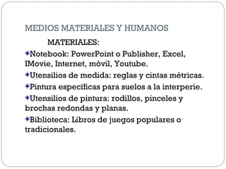 MEDIOS MATERIALES Y HUMANOS
MATERIALES:
Notebook: PowerPoint o Publisher, Excel,
IMovie, Internet, móvil, Youtube.
Utensilios de medida: reglas y cintas métricas.
Pintura específicas para suelos a la interperie.
Utensilios de pintura: rodillos, pinceles y
brochas redondas y planas.
Biblioteca: Libros de juegos populares o
tradicionales.
 