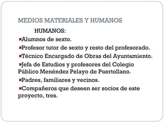 MEDIOS MATERIALES Y HUMANOS
HUMANOS:
Alumnos de sexto.
Profesor tutor de sexto y resto del profesorado.
Técnico Encargado de Obras del Ayuntamiento.
Jefa de Estudios y profesores del Colegio
Público Menéndez Pelayo de Puertollano.
Padres, familiares y vecinos.
Compañeros que deseen ser socios de este
proyecto, tres.
 