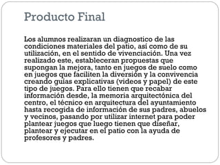 Producto Final
Los alumnos realizaran un diagnostico de las
condiciones materiales del patio, así como de su
utilización, en el sentido de vivenciación. Una vez
realizado este, estableceran propuestas que
supongan la mejora, tanto en juegos de suelo como
en juegos que faciliten la diversión y la convivencia
creando guías explicativas (videos y papel) de este
tipo de juegos. Para ello tienen que recabar
información desde, la memoria arquitectónica del
centro, el técnico en arquitectura del ayuntamiento
hasta recogida de información de sus padres, abuelos
y vecinos, pasando por utilizar internet para poder
plantear juegos que luego tienen que diseñar,
plantear y ejecutar en el patio con la ayuda de
profesores y padres.
 