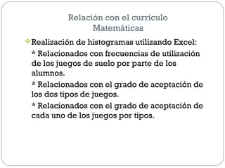 Relación con el currículo
Matemáticas
Realización de histogramas utilizando Excel:
* Relacionados con frecuencias de utilización
de los juegos de suelo por parte de los
alumnos.
* Relacionados con el grado de aceptación de
los dos tipos de juegos.
* Relacionados con el grado de aceptación de
cada uno de los juegos por tipos.
 