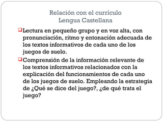 Relación con el currículo
Lengua Castellana
Lectura en pequeño grupo y en voz alta, con
pronunciación, ritmo y entonación adecuada de
los textos informativos de cada uno de los
juegos de suelo.
Comprensión de la información relevante de
los textos informativos relacionados con la
explicación del funcionamientos de cada uno
de los juegos de suelo. Empleando la estrategia
de ¿Qué se dice del juego?, ¿de qué trata el
juego?
 