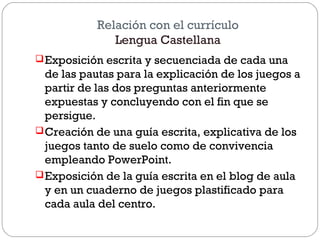 Relación con el currículo
Lengua Castellana
Exposición escrita y secuenciada de cada una
de las pautas para la explicación de los juegos a
partir de las dos preguntas anteriormente
expuestas y concluyendo con el fin que se
persigue.
Creación de una guía escrita, explicativa de los
juegos tanto de suelo como de convivencia
empleando PowerPoint.
Exposición de la guía escrita en el blog de aula
y en un cuaderno de juegos plastificado para
cada aula del centro.
 