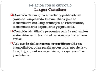 Relación con el currículo
Lengua Castellana
 Creación de una guía en vídeo y publicada en
youtube, empleando Imovie. Dicha guía se
desarrollara con los personajes de Presentador,
desarrolladores expositores y ejecutores.
 Creación plantilla de preguntas para la realización
entrevistas acordes con el personaje y los temas a
tratar.
 Aplicación de las normas ortográficas: tilde en
monosílabos, otras palabras con tilde, uso de la y,
b, v, h, j, x; puntos suspensivos, la raya, comillas,
paréntesis.
 