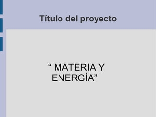 Título del proyecto
“ MATERIA Y
ENERGÍA”
 