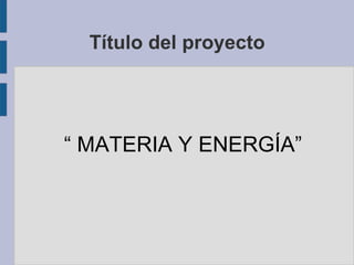 Título del proyecto
“ MATERIA Y ENERGÍA”
 
