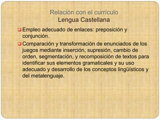 Relación con el currículo
Lengua Castellana
 Empleo adecuado de enlaces: preposición y
conjunción.
 Comparación y transformación de enunciados de los
juegos mediante inserción, supresión, cambio de
orden, segmentación, y recomposición de textos para
identificar sus elementos gramaticales y su uso
adecuado y desarrollo de los conceptos lingüísticos y
del metalenguaje.
 