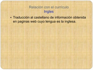Relación con el currículo
Ingles
 Traducción al castellano de información obtenida
en paginas web cuyo lengua es la inglesa.
 