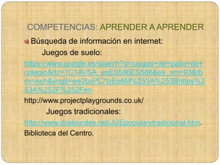 COMPETENCIAS: APRENDER A APRENDER
Búsqueda de información en internet:
Juegos de suelo:
https://www.google.es/search?q=juegos+de+patio+de+
colegio&rlz=1C1AVSA_esES586ES586&es_sm=93&tb
m=isch&imgil=we2bzPL7tzEe6M%253A%253Bhttps%2
53A%252F%252Fen
http://www.projectplaygrounds.co.uk/
Juegos tradicionales:
http://www.doslourdes.net/JUEpopularytradicional.htm.
Biblioteca del Centro.
 