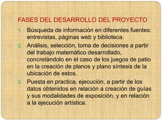 FASES DEL DESARROLLO DEL PROYECTO
1. Búsqueda de información en diferentes fuentes:
entrevistas, páginas web y biblioteca.
2. Análisis, selección, toma de decisiones a partir
del trabajo matemático desarrollado,
concretándolo en el caso de los juegos de patio
en la creación de planos y plano síntesis de la
ubicación de estos.
3. Puesta en practica, ejecución, a partir de los
datos obtenidos en relación a creación de guías
y sus modalidades de exposición, y en relación
a la ejecución artística.
 