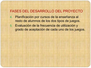 FASES DEL DESARROLLO DEL PROYECTO
4. Planificación por cursos de la enseñanza al
resto de alumnos de los dos tipos de juegos.
5. Evaluación de la frecuencia de utilización y
grado de aceptación de cada uno de los juegos.
 