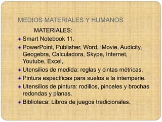 MEDIOS MATERIALES Y HUMANOS
MATERIALES:
Smart Notebook 11.
PowerPoint, Publisher, Word, iMovie, Audicity,
Geogebra, Calculadora, Skype, Internet,
Youtube, Excel,.
Utensilios de medida: reglas y cintas métricas.
Pintura específicas para suelos a la intemperie.
Utensilios de pintura: rodillos, pinceles y brochas
redondas y planas.
Biblioteca: Libros de juegos tradicionales.
 