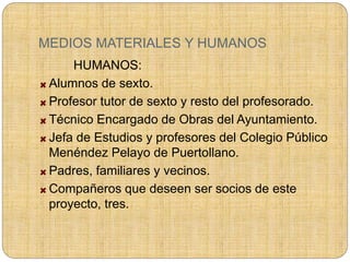 MEDIOS MATERIALES Y HUMANOS
HUMANOS:
Alumnos de sexto.
Profesor tutor de sexto y resto del profesorado.
Técnico Encargado de Obras del Ayuntamiento.
Jefa de Estudios y profesores del Colegio Público
Menéndez Pelayo de Puertollano.
Padres, familiares y vecinos.
Compañeros que deseen ser socios de este
proyecto, tres.
 