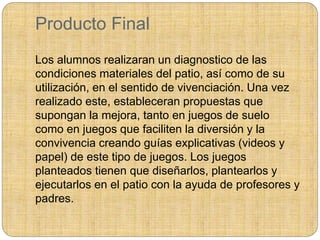 Producto Final
Los alumnos realizaran un diagnostico de las
condiciones materiales del patio, así como de su
utilización, en el sentido de vivenciación. Una vez
realizado este, estableceran propuestas que
supongan la mejora, tanto en juegos de suelo
como en juegos que faciliten la diversión y la
convivencia creando guías explicativas (videos y
papel) de este tipo de juegos. Los juegos
planteados tienen que diseñarlos, plantearlos y
ejecutarlos en el patio con la ayuda de profesores y
padres.
 