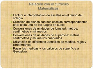 Relación con el currículo
Matemáticas.
 Lectura e interpretación de escalas en el plano del
colegio.
 Creación de planos con sus escalas correspondientes
para cada uno de los juegos de suelo.
 Conversiones de unidades de longitud: metros,
centímetros y milímetros.
 Conversiones de unidades de superficie: metros,
centímetros y milímetros cuadrados.
 Utilización de diferentes utensilios de medida, regla y
cinta métrica.
 Pasar las medidas y los cálculos de superficie a
Geogebra.
 
