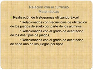 Relación con el currículo
Matemáticas
Realización de histogramas utilizando Excel:
* Relacionados con frecuencias de utilización
de los juegos de suelo por parte de los alumnos.
* Relacionados con el grado de aceptación
de los dos tipos de juegos.
* Relacionados con el grado de aceptación
de cada uno de los juegos por tipos.
 