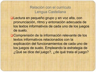 Relación con el currículo
Lengua Castellana
Lectura en pequeño grupo y en voz alta, con
pronunciación, ritmo y entonación adecuada de
los textos informativos de cada uno de los juegos
de suelo.
Comprensión de la información relevante de los
textos informativos relacionados con la
explicación del funcionamientos de cada uno de
los juegos de suelo. Empleando la estrategia de
¿Qué se dice del juego?, ¿de qué trata el juego?
 