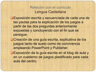 Relación con el currículo
Lengua Castellana
Exposición escrita y secuenciada de cada una de
las pautas para la explicación de los juegos a
partir de las dos preguntas anteriormente
expuestas y concluyendo con el fin que se
persigue.
Creación de una guía escrita, explicativa de los
juegos tanto de suelo como de convivencia
empleando PowerPoint y Publisher.
Exposición de la guía escrita en el blog de aula y
en un cuaderno de juegos plastificado para cada
aula del centro.
 