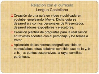Relación con el currículo
Lengua Castellana
 Creación de una guía en vídeo y publicada en
youtube, empleando iMovie. Dicha guía se
desarrollara con los personajes de Presentador,
desarrolladores expositores y ejecutores.
 Creación plantilla de preguntas para la realización
entrevistas acordes con el personaje y los temas a
tratar.
 Aplicación de las normas ortográficas: tilde en
monosílabos, otras palabras con tilde, uso de la y, b,
v, h, j, x; puntos suspensivos, la raya, comillas,
paréntesis.
 