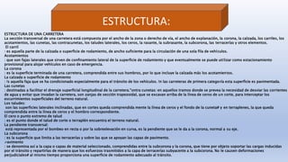 ESTRUCTURA:
ESTRUCTURA DE UNA CARRETERA
La sección transversal de una carretera está compuesta por el ancho de la zona o derecho de vía, el ancho de explanación, la corona, la calzada, los carriles, los
acotamientos, las cunetas, las contracunetas, los taludes laterales, los ceros, la rasante, la subrasante, la subcorona, las terracerías y otros elementos.
El carril
: es aquella parte de la calzada o superficie de rodamiento, de ancho suficiente para la circulación de una sola fila de vehículos.
Acotamientos
: que son fajas laterales que sirven de confinamiento lateral de la superficie de rodamiento y que eventualmente se puede utilizar como estacionamiento
provisional para alojar vehículos en caso de emergencia.
La corona
: es la superficie terminada de una carretera, comprendida entre sus hombros, por lo que incluye la calzada más los acotamientos.
La calzada o superficie de rodamiento
: !s aquella faja que se ha condicionado especialmente para el tránsito de los vehículos. !n las carreteras de primera categoría esta superficie es pavimentada.
Las cunetas
: destinadas a facilitar el drenaje superficial longitudinal de la carretera."ontra cunetas: en aquellos tramos donde se prevea la necesidad de desviar las corrientes
de agua y evitar que invadan la carretera, son zanjas de sección trapezoidal, que se excavan arriba de la línea de ceros de un corte, para interceptar los
escurrimientos superficiales del terreno natural.
Los taludes:
son las superficies laterales inclinadas, que en cortes queda comprendida mente la línea de ceros y el fondo de la cuneta# y en terraplenes, la que queda
comprendida entre la línea de ceros y el hombro correspondiente.
El cero o punto extremo de talud
: es el punto donde el talud de corte o terraplén encuentra el terreno natural.
La pendiente transversal:
está representada por el bombeo en recta o por la sobreelevación en curva, es la pendiente que se le da a la corona, normal a su eje.
La subcorona
: es la superficie que limita a las terracerías y sobre las que se apoyan las capas de pavimento.
avimento
: se denomina así a la capa o capas de material seleccionado, comprendidas entre la subcorona y la corona, que tiene por objeto soportar las cargas inducidas
por el tránsito y repartirlas de manera que los esfuerzos trasmitidos a la capa de terracerías subyacente a la subcorona. %o le causen deformaciones
perjudiciales# al mismo tiempo proporciona una superficie de rodamiento adecuado al tránsito.
 