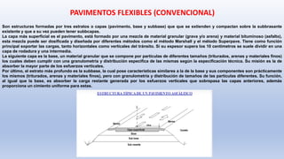 Son estructuras formadas por tres estratos o capas (pavimento, base y subbase) que que se extienden y compactan sobre la subbrasante
existente y que a su vez pueden tener subbcapas.
La capa más superficial es el pavimento, está formado por una mezcla de material granular (grava y/o arena) y material bituminoso (asfalto),
esta mezcla puede ser dosificada y diseñada por diferentes métodos como el método Marshall y el método Superpave. Tiene como función
principal soportar las cargas, tanto horizontales como verticales del tránsito. Si su espesor supera los 10 centímetros se suele dividir en una
capa de rodadura y una intermedia.
La siguiente capa es la base, un material granular que se compone por partículas de diferentes tamaños (triturados, arenas y materiales finos)
los cuales deben cumplir con una granulometría y distribución especifica de las mismas según la especificación técnica. Su misión es la de
absorber la mayor parte de los esfuerzos verticales.
Por último, el estrato más profundo es la subbase, la cual pose características similares a la de la base y sus componentes son prácticamente
los mismos (triturados, arenas y materiales finos), pero con granulometría y distribución de tamaños de las partículas diferentes. Su función,
al igual que la base, es absorber la carga restante generada por los esfuerzos verticales que sobrepasa las capas anteriores, además
proporciona un cimiento uniforme para estas.
PAVIMENTOS FLEXIBLES (CONVENCIONAL)
 