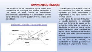 PAVIMENTOS RÍGIDOS:
Las estructuras de los pavimentos rígidos suelen estar
conformados por dos capas, una superior de concreto y
una inferior de base, aunque en determinadas
circunstancias y dependiendo de la capacidad de soporte
de la subrasante existente puede haber una tercera capa
de subbase.
La capa superior puede ser de dos tipos:
una compuesta por losas de concreto
separadas por juntas transversales y
longitudinales o una losa continua de
concreto armado.
La alta rigidez del concreto hidráulico y
su elevado coeficiente de elasticidad,
hacen que la forma de trabajo de los
pavimentos rígidos sea por medio de la
distribución de esfuerzos que se genera
sobre esta primera capa, obteniendo así
que las cargas y esfuerzos que llegan a
la capa base sean considerablemente
menores.
Los dos componentes inferiores como lo
son la base y la subbase, son
exactamente los mismos que componen
la estructura de un pavimento flexible.
 