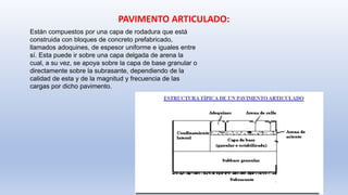Están compuestos por una capa de rodadura que está
construida con bloques de concreto prefabricado,
llamados adoquines, de espesor uniforme e iguales entre
sí. Esta puede ir sobre una capa delgada de arena la
cual, a su vez, se apoya sobre la capa de base granular o
directamente sobre la subrasante, dependiendo de la
calidad de esta y de la magnitud y frecuencia de las
cargas por dicho pavimento.
PAVIMENTO ARTICULADO:
 