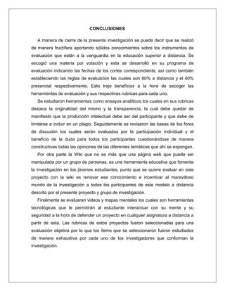 CONCLUSIONES
A manera de cierre de la presente investigación se puede decir que se realizó
de manera fructífera aportando sólidos conocimientos sobre los instrumentos de
evaluación que están a la vanguardia en la educación superior a distancia. Se
escogió una materia por votación y esta se desarrolló en su programa de
evaluación indicando las fechas de los cortes correspondiente, así como también
estableciendo las reglas de evaluación las cuales son 60% a distancia y el 40%
presencial respectivamente. Esto trajo beneficios a la hora de escoger las
herramientas de evaluación y sus respectivas rubricas para cada uno.
Se estudiaron herramientas como ensayos analíticos los cuales en sus rubricas
destaca la originalidad del mismo y la transparencia, la cual debe quedar de
manifiesto que la producción intelectual debe ser del participante y que debe de
limitarse a incluir en un plagio. Seguidamente se revisaron las bases de los foros
de discusión los cuales serán evaluados por la participación individual y el
beneficio de la duda para todos los participantes cuestionándose de manera
constructivas todas las opiniones de las diferentes temáticas que ahí se expongan.
Por otra parte la Wiki que no es más que una página web que puede ser
manipulada por un grupo de personas, es una herramienta educativa que fomenta
la investigación en los jóvenes estudiantes, punto que se quiere evaluar en este
proyecto con la wiki es renovar ese conocimiento e incentivar al maravilloso
mundo de la investigación a todos los participantes de este modelo a distancia
descrito por el presente proyecto y grupo de investigación.
Finalmente se evaluaran videos y mapas mentales los cuales son herramientas
tecnológicas que le permitirán al estudiante interactuar con su mente y su
seguridad a la hora de defender un proyecto en cualquier asignatura a distancia a
partir de esta. Las rubricas de estos proyectos fueron seleccionadas para una
evaluación objetiva por lo que los ítems que se seleccionaron fueron estudiados
de manera exhaustiva por cada uno de los investigadores que conforman la
investigación.
 