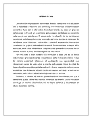 INTRODUCCION
La evaluación del proceso de aprendizaje de cada participante en la educación
bajo la modalidad a “distancia” será continua y consecuencia de una comunicación
constante y fluida con el tutor virtual. Cada tutor tendrá a su cargo un grupo de
participantes y ofrecerá un seguimiento personalizado del trabajo que desarrolle
cada uno de sus estudiantes. El seguimiento y evaluación de los participantes
considerará tanto las producciones personales así como también la capacidad del
participante para interactuar, intercambiar y construir experiencias compartidas
con el resto del grupo a partir del entorno virtual. Tareas virtuales, ensayos, wikis,
webnodes, entre otras herramientas computaciones que serán rubricadas con un
peso de acuerdo al punto de vista subjetivo del tutor virtual.
Por otra parte el tutor realizará una devolución a cada una de las tareas
(individuales o grupales) teniendo en cuenta que parte de la evaluación se realiza
de manera presencial, ofreciendo al participante una oportunidad para
intercambiar puntos de vista sobre la marcha del proceso. Sobre la mitad del
desarrollo del curso está prevista la realización de una evaluación del proceso de
aprendizaje, que le permite al participante autoevaluar su trabajo a partir de un
instrumento, así como la calidad del trabajo realizado por su tutor.
Finalizado la cátedra se ofrecerá paralelamente un instrumento para que el
participante pueda valorar las distintas instancias del mismo. Dicha evaluación
constituye un insumo fundamental para la mejora continua y actualización en
futuras cátedras e-learning.
 