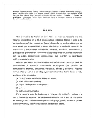 Kenneth Rosillón Olivares, Palmira Tristani Bermudez, Weruska Gabriela Bustamante Uzcategui,
Mario Eduardo Ríos Torres, Julia Beatriz Roman Carruyo, Carlos Emilio Amos Unshelm Báez
Douglas José García Díaz, Marbellís Coromoto Rincón Jiménez. Criterios Y Pautas De
Evaluación Universidad Fermín Toro. Diplomado para la formación Docente a distancia.
Barquisimeto, Estado Lara.
RESUMEN
Con el objetivo de facilitar el aprendizaje en línea es necesario que los
recursos disponibles en la Red tengan calidad didáctica, técnica y estar a la
vanguardia tecnológica; es decir, es forzoso desarrollar cursos telemáticos que se
caractericen por su versatilidad, apertura y flexibilidad a través del desarrollo de
actividades y simulaciones interactivas, creativas, dinámicas, entretenidas y
participativas que fomenten o incentiven a los participantes estudiantes a contribuir
con su propio conocimiento; características que permiten un aprendizaje
autónomo y colaborativo.
Además, pero no en exclusiva, los cursos en la Red deben ofrecer un canal de
comunicación y expresión, instrumentos tecnológicos que permitan la
comunicación dinámica, simultánea, interactiva, diferida y sincrónica. Algunos
instrumentos que veremos en este proyecto serán los más actualizados en la web,
por lo que entre ellos están:
(a) Foros (Plataformas Moodle, Hangouts, otros)
(b) Wikis (Plataforma Moodle)
(c) Mapas Conceptuales (Cpmaptools)
(d) Videos
(e) Exámenes presenciales.
Estos recursos serán facilitados por el profesor y la institución colaboradora
con la finalidad de estudiar y explorar las herramientas que la web 7.0 nos ofrece
en tecnología así como también las plataformas google, yahoo, entre otras para el
desenvolvimiento y crecimiento personal, académico y laboral.
 