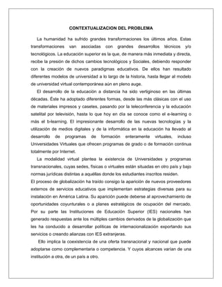 CONTEXTUALIZACION DEL PROBLEMA
La humanidad ha sufrido grandes transformaciones los últimos años. Estas
transformaciones van asociadas con grandes desarrollos técnicos y/o
tecnológicos. La educación superior es la que, de manera más inmediata y directa,
recibe la presión de dichos cambios tecnológicos y Sociales, debiendo responder
con la creación de nuevos paradigmas educativos. De ellos han resultado
diferentes modelos de universidad a lo largo de la historia, hasta llegar al modelo
de universidad virtual contemporánea aún en pleno auge.
El desarrollo de la educación a distancia ha sido vertiginoso en las últimas
décadas. Éste ha adoptado diferentes formas, desde las más clásicas con el uso
de materiales impresos y casetes, pasando por la teleconferencia y la educación
satelital por televisión, hasta lo que hoy en día se conoce como el e-learning o
más el b-learning. El impresionante desarrollo de las nuevas tecnologías y la
utilización de medios digitales y de la informática en la educación ha llevado al
desarrollo de programas de formación enteramente virtuales, incluso
Universidades Virtuales que ofrecen programas de grado o de formación continua
totalmente por Internet.
La modalidad virtual plantea la existencia de Universidades y programas
transnacionales, cuyas sedes, físicas o virtuales están situadas en otro país y bajo
normas jurídicas distintas a aquéllas donde los estudiantes inscritos residen.
El proceso de globalización ha traído consigo la aparición de nuevos proveedores
externos de servicios educativos que implementan estrategias diversas para su
instalación en América Latina. Su aparición puede deberse al aprovechamiento de
oportunidades coyunturales o a planes estratégicos de ocupación del mercado.
Por su parte las Instituciones de Educación Superior (IES) nacionales han
generado respuestas ante los múltiples cambios derivados de la globalización que
les ha conducido a desarrollar políticas de internacionalización exportando sus
servicios o creando alianzas con IES extranjeras.
Ello implica la coexistencia de una oferta transnacional y nacional que puede
adoptarse como complementaria o competencia. Y cuyos alcances varían de una
institución a otra, de un país a otro.
 